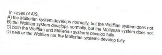 In cases of AIS,
A) the Müllerian system develops normally, but the Wolffian system does not.
B) the Wolffian system develops normally, but the Müllerian system does not.
C) both the Wolffian and Müllerian systems develop fully.
D) neither the Wolffian nor the Müllerian systems develop fully.