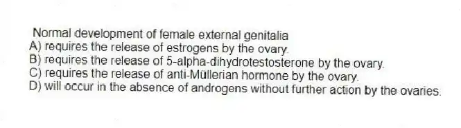 Normal development of female external genitalia
A) requires the release of estrogens by the ovary.
B) requires the release of 5-alpha-dihydrotestosterone by the ovary.
C) requires the release of anti-Müllerian hormone by the ovary.
D) will occur in the absence of androgens without further action by the ovaries.
