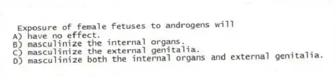 Exposure of female fetuses to androgens will
A) have no effect.
B) masculinize the internal organs.
C) masculinize the external genitalia.
D) masculinize both the internal organs and external genitalia.