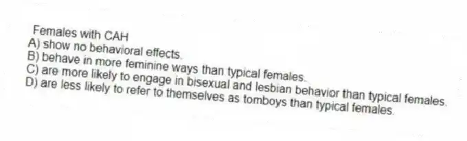 Females with CAH
A) show no behavioral effects.
B) behave in more feminine ways than typical females.
C) are more likely to engage in bisexual and lesbian behavior than typical females.
D) are less likely to refer to themselves as tomboys than typical females.