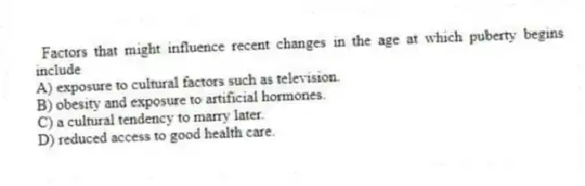 Factors that might influence recent changes in the age at which puberty begins include
A) exposure to cultural factors such as television.
B) obesity and exposure to artificial hormones.
C) a cultural tendency to marry later.
D) reduced access to good health care.