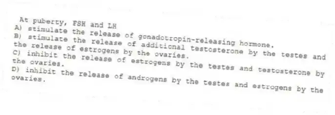 At puberty, FSH and LH
A) stimulate the release of gonadotropin-releasing hormone.
B) stimulate the release of additional testosterone by the testes and the release of estrogens by the ovaries.
C) inhibit the release of estrogens by the testes and testosterone by the ovaries.
D) inhibit the release of androgens by the testes and estrogens by the ovaries.