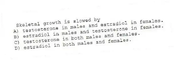 Skeletal growth is slowed by
A) testosterone in males and estradiol in females.
B) estradiol in males and testosterone in females.
C) testosterone in both males and females.
D) estradiol in both males and females.