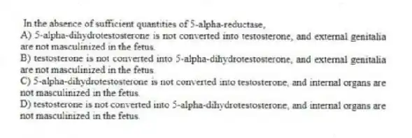 In the absence of sufficient quantities of 5-alpha-reductase,
A) 5-alpha-dihydrotestosterone is not converted into testosterone, and external genitalia are not masculinized in the fetus.
B) testosterone is not converted into 5-alpha-dihydrotestosterone, and external genitalia are not masculinized in the fetus.
C) 5-alpha-dihydrotestosterone is not converted into testosterone, and internal organs are not masculinized in the fetus.
D) testosterone is not converted into 5-alpha-dihydrotestosterone, and internal organs are not masculinized in the fetus.