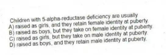 Children with 5-alpha-reductase deficiency are usually
A) raised as girls, and they retain female identity at puberty.
B) raised as boys, but they take on female identity at puberty.
C) raised as girls, but they take on male identity at puberty.
D) raised as boys, and they retain male identity at puberty.