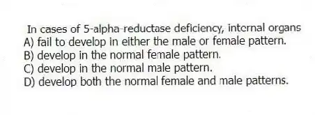 In cases of 5-alpha-reductase deficiency, internal organs
A) fail to develop in either the male or female pattern.
B) develop in the normal female pattern.
C) develop in the normal male pattern.
D) develop both the normal female and male patterns.