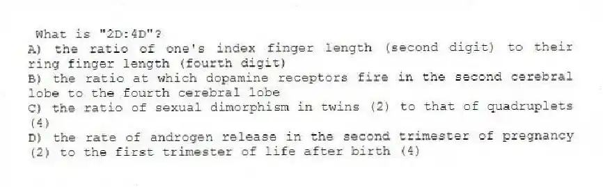 What is "2D:4D"?
A) the ratio of one's index finger length (second digit) to their ring finger length (fourth digit)
B) the ratio at which dopamine receptors fire in the second cerebral lobe to the fourth cerebral lobe
C) the ratio of sexual dimorphism in twins (2) to that of quadruplets (4)
D) the rate of androgen release in the second trimester of pregnancy (2) to the first trimester of life after birth (4)
