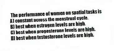 The performance of women on spatial tasks is
A) constant across the menstrual cycle.
B) best when estrogen levels are high.
C) best when progesterone levels are high.
D) best when testosterone levels are high.