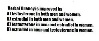 Verbal fluency is improved by
A) testosterone in both men and women.
B) estradiol in both men and women.
C) testosterone in men and estradiol in women.
D) estradiol in men and testosterone in women.