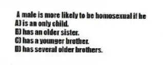 A male is more likely to be homosexual if he
A) is an only child.
B) has an older sister.
C) has a younger brother.
D) has several older brothers.