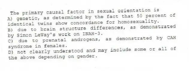 The primary causal factor in sexual orientation is
A) genetic, as determined by the fact that 50 percent of identical twins show concordance for homosexuality.
B) due to brain structure differences, as demonstrated by Simon LeVay's work on INAH-3.
C) due to prenatal androgens, as demonstrated by CAH syndrome in females.
D) not clearly understood and may include some or all of the above depending on gender.