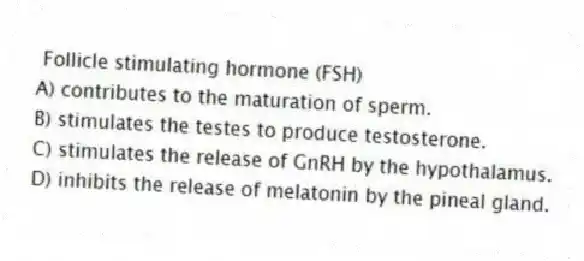 Follicle stimulating hormone (FSH)
A) contributes to the maturation of sperm.
B) stimulates the testes to produce testosterone.
C) stimulates the release of GnRH by the hypothalamus.
D) inhibits the release of melatonin by the pineal gland.