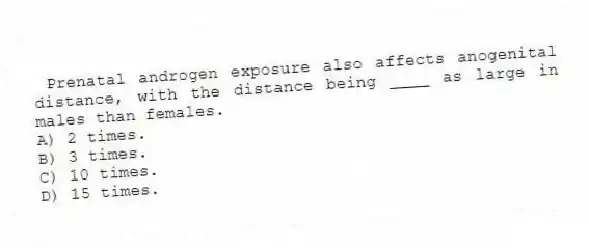 Prenatal androgen exposure also affects anogenital distance, with the distance being ____ as large in males than females.
A) 2 times.
B) 3 times.
C) 10 times.
D) 15 times.