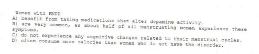 Women with PMDD
A) benefit from taking medications that alter dopamine activity.
B) are very common, as about half of all menstruating women experience these symptoms.
C) do not experience any cognitive changes related to their menstrual cycles.
D) often consume more calories than women who do not have the disorder.