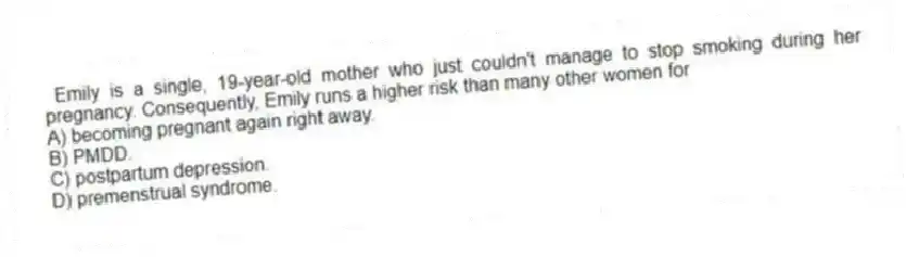 Emily is a single, 19-year-old mother who just couldn't manage to stop smoking during her pregnancy. Consequently, Emily runs a higher risk than many other women for
A) becoming pregnant again right away.
B) PMDD.
C) postpartum depression.
D) premenstrual syndrome.
