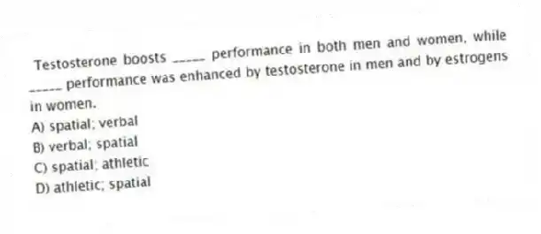 Testosterone boosts _____ performance in both men and women, while _____ performance was enhanced by testosterone in men and by estrogens in women.
A) spatial; verbal
B) verbal; spatial
C) spatial; athletic
D) athletic; spatial