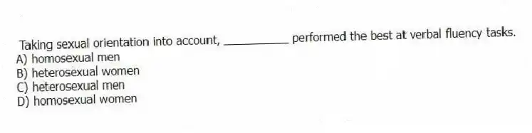 Taking sexual orientation into account, __________ performed the best at verbal fluency tasks.
A) homosexual men
B) heterosexual women
C) heterosexual men
D) homosexual women