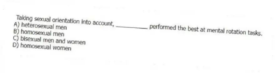 Taking sexual orientation into account, __________ performed the best at mental rotation tasks.
A) heterosexual men
B) homosexual men
C) bisexual men and women
D) homosexual women