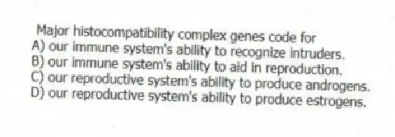 Major histocompatibility complex genes code for
A) our immune system's ability to recognize intruders.
B) our immune system's ability to aid in reproduction.
C) our reproductive system's ability to produce androgens.
D) our reproductive system's ability to produce estrogens.