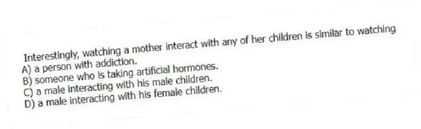 Interestingly, watching a mother interact with any of her children is similar to watching
A) a person with addiction.
B) someone who is taking artificial hormones.
C) a male interacting with his male children.
D) a male interacting with his female children.