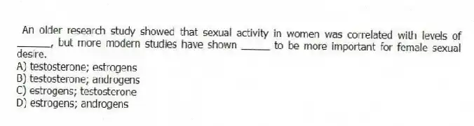 An older research study showed that sexual activity in women was correlated with levels of ______, but more modern studies have shown _____ to be more important for female sexual desire.
A) testosterone; estrogens
B) testosterone; androgens
C) estrogens; testosterone
D) estrogens; androgens