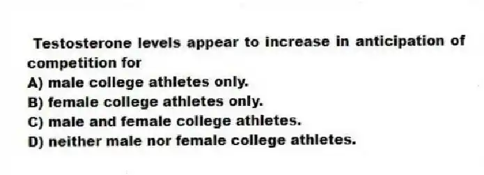  Testosterone levels appear to increase in anticipation of competition for
A) male college athletes only.
B) female college athletes only.
C) male and female college athletes.
D) neither male nor female college athletes.