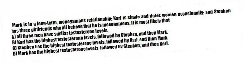 Mark is in a long-term, monogamous relationship; Karl is single and dates women occasionally; and Stephen has three girlfriends who all believe that he is monogamous. It is most likely that
A) all three men have similar testosterone levels.
B) Karl has the highest testosterone levels, followed by Stephen, and then Mark.
C) Stephen has the highest testosterone levels, followed by Karl, and then Mark.
D) Mark has the highest testosterone levels, followed by Stephen, and then Karl.