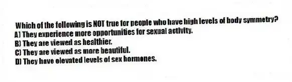 Which of the following is NOT true for people who have high levels of body symmetry?
A) They experience more opportunities for sexual activity.
B) They are viewed as healthier.
C) They are viewed as more beautiful.
D) They have elevated levels of sex hormones.