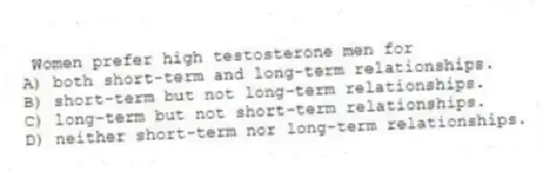 Women prefer high testosterone men for
A) both short-term and long-term relationships.
B) short-term but not long-term relationships.
C) long-term but not short-term relationships.
D) neither short-term nor long-term relationships.