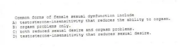 Common forms of female sexual dysfunction include
A) testosterone-insensitivity that reduces the ability to orgasm.
B) orgasm problems only.
C) both reduced sexual desire and orgasm problems.
D) testosterone-insensitivity that reduces sexual desire.