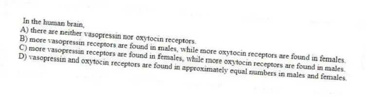 In the human brain,
A) there are neither vasopressin nor oxytocin receptors.
B) more vasopressin receptors are found in males, while more oxytocin receptors are found in females.
C) more vasopressin receptors are found in females, while more oxytocin receptors are found in males.
D) vasopressin and oxytocin receptors are found in approximately equal numbers in males and females.