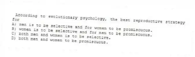 According to evolutionary psychology, the best reproductive strategy for
A) men is to be selective and for women to be promiscuous.
B) women is to be selective and for men to be promiscuous.
C) both men and women is to be selective.
D) both men and women to be promiscuous.