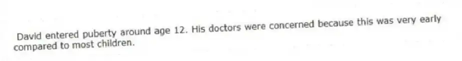 David entered puberty around age 12. His doctors were concerned because this was very early compared to most children.