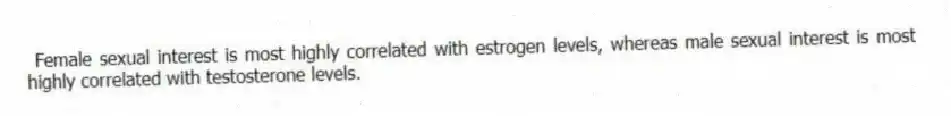 Female sexual interest is most highly correlated with estrogen levels, whereas male sexual interest is most highly correlated with testosterone levels.