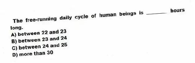 The free-running daily cycle of human beings is _________ hours long.
A) between 22 and 23
B) between 23 and 24
C) between 24 and 25
D) more than 30