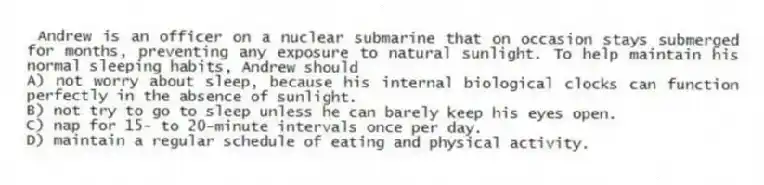 Andrew is an officer on a nuclear submarine that on occasion stays submerged for months, preventing any exposure to natural sunlight. To help maintain his normal sleeping habits, Andrew should
A) not worry about sleep, because his internal biological clocks can function perfectly in the absence of sunlight.
B) not try to go to sleep unless he can barely keep his eyes open.
C) nap for 15- to 20-minute intervals once per day.
D) maintain a regular schedule of eating and physical activity.