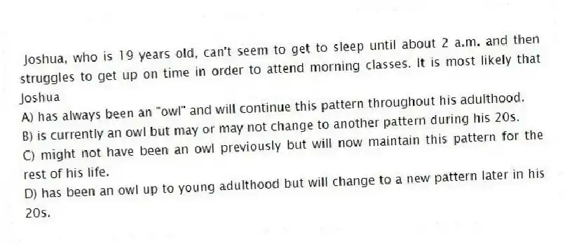 Joshua, who is 19 years old, can't seem to get to sleep until about 2 a.m. and then struggles to get up on time in order to attend morning classes. It is most likely that Joshua
A) has always been an "owl" and will continue this pattern throughout his adulthood.
B) is currently an owl but may or may not change to another pattern during his 20s.
C) might not have been an owl previously but will now maintain this pattern for the rest of his life.
D) has been an owl up to young adulthood but will change to a new pattern later in his 20s.