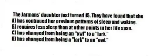 The Jarmans' daughter just turned 15. They have found that she
A) has continued her previous patterns of sleep and waking.
B) requires less sleep than at other points in her life span.
C) has changed from being an "owl" to a "lark."
D) has changed from being a "lark" to an "owl."