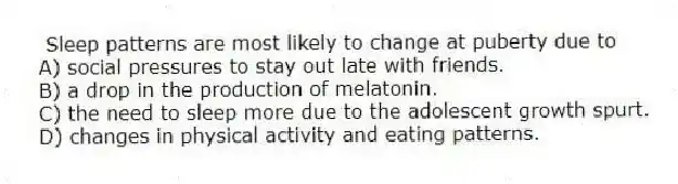 Sleep patterns are most likely to change at puberty due to
A) social pressures to stay out late with friends.
B) a drop in the production of melatonin.
C) the need to sleep more due to the adolescent growth spurt.
D) changes in physical activity and eating patterns.