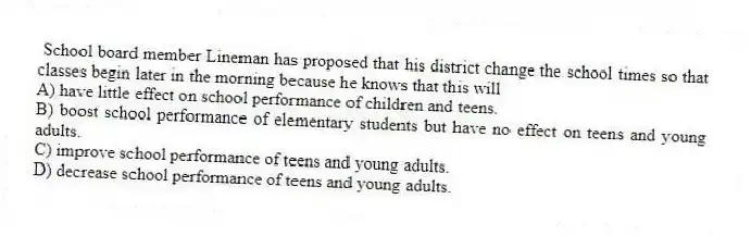 School board member Lineman has proposed that his district change the school times so that classes begin later in the morning because he knows that this will
A) have little effect on school performance of children and teens.
B) boost school performance of elementary students but have no effect on teens and young adults.
C) improve school performance of teens and young adults.
D) decrease school performance of teens and young adults.