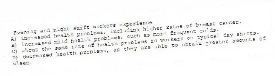 Evening and night shift workers experience
A) increased health problems, including higher rates of breast cancer.
B) increased mild health problems, such as more frequent colds.
C) about the same rate of health problems as workers on typical day shifts.
D) decreased health problems, as they are able to obtain greater amounts of sleep.
