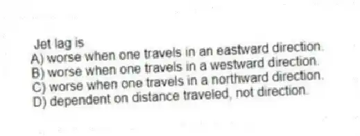 Jet lag is
A) worse when one travels in an eastward direction.
B) worse when one travels in a westward direction.
C) worse when one travels in a northward direction.
D) dependent on distance traveled, not direction.