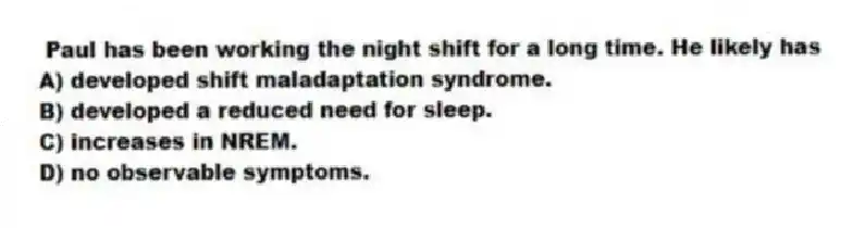 Paul has been working the night shift for a long time. He likely has
A) developed shift maladaptation syndrome.
B) developed a reduced need for sleep.
C) increases in NREM.
D) no observable symptoms.