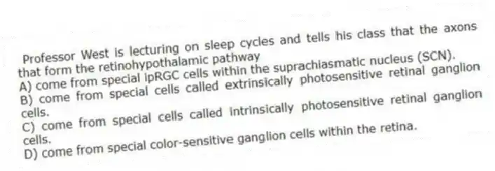 Professor West is lecturing on sleep cycles and tells his class that the axons that form the retinohypothalamic pathway
A) come from special ipRGC cells within the suprachiasmatic nucleus (SCN).
B) come from special cells called extrinsically photosensitive retinal ganglion cells.
C) come from special cells called intrinsically photosensitive retinal ganglion cells.
D) come from special color-sensitive ganglion cells within the retina.