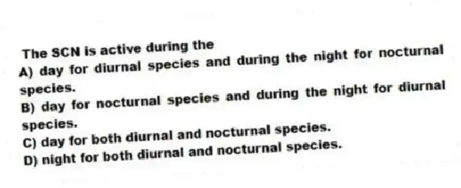 The SCN is active during the
A) day for diurnal species and during the night for nocturnal species.
B) day for nocturnal species and during the night for diurnal species.
C) day for both diurnal and nocturnal species.
D) night for both diurnal and nocturnal species.