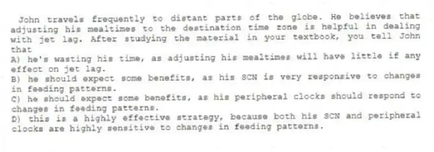John travels frequently to distant parts of the globe. He believes that adjusting his mealtimes to the destination time zone is helpful in dealing with jet lag. After studying the material in your textbook, you tell John that
A) he's wasting his time, as adjusting his mealtimes will have little if any effect on jet lag.
B) he should expect some benefits, as his SCN is very responsive to changes in feeding patterns.
C) he should expect some benefits, as his peripheral clocks should respond to changes in feeding patterns.
D) this is a highly effective strategy, because both his SCN and peripheral clocks are highly sensitive to changes in feeding patterns.