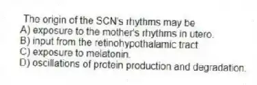 The origin of the SCN's rhythms may be
A) exposure to the mother's rhythms in utero.
B) input from the retinohypothalamic tract.
C) exposure to melatonin.
D) oscillations of protein production and degradation.