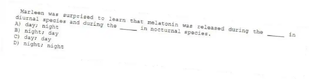 Marleen was surprised to learn that melatonin was released during the _____ in diurnal species and during the _____ in nocturnal species.
A) day; night
B) night; day
C) day; day
D) night; night
