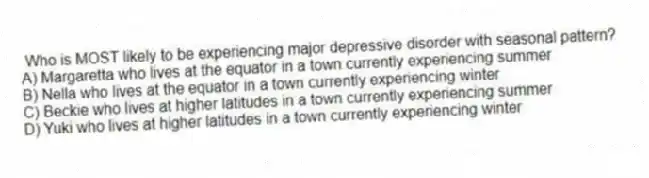 Who is MOST likely to be experiencing major depressive disorder with seasonal pattern?
A) Margaretta who lives at the equator in a town currently experiencing summer
B) Nella who lives at the equator in a town currently experiencing winter
C) Beckie who lives at higher latitudes in a town currently experiencing summer
D) Yuki who lives at higher latitudes in a town currently experiencing winter