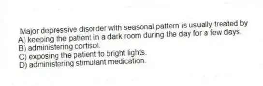 Major depressive disorder with seasonal pattern is usually treated by
A) keeping the patient in a dark room during the day for a few days.
B) administering cortisol.
C) exposing the patient to bright lights.
D) administering stimulant medication.